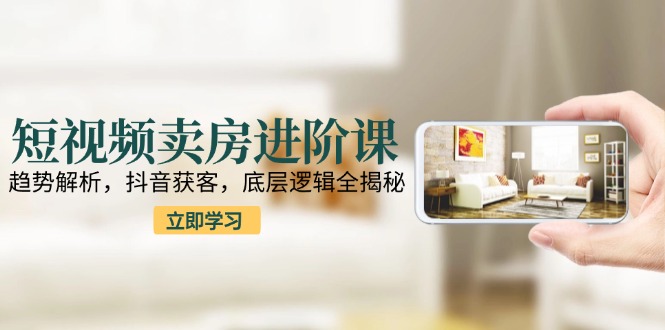 短视频卖房进阶课：趋势解析，抖音获客，底层逻辑全揭秘-非凡网-资源网-最新项目分享网站