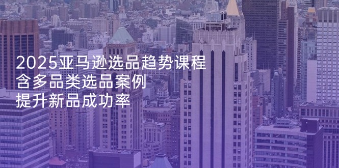 2025亚马逊选品趋势课程，含多品类选品案例，提升新品成功率-非凡网-资源网-最新项目分享网站