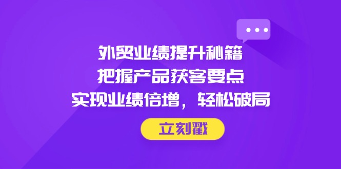 外贸业绩提升秘籍，把握产品获客要点，实现业绩倍增，轻松破局-非凡网-资源网-最新项目分享网站