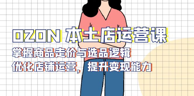 OZON 本土店运营课，掌握商品走价与选品逻辑，优化店铺运营，提升变现能力-非凡网-资源网-最新项目分享网站