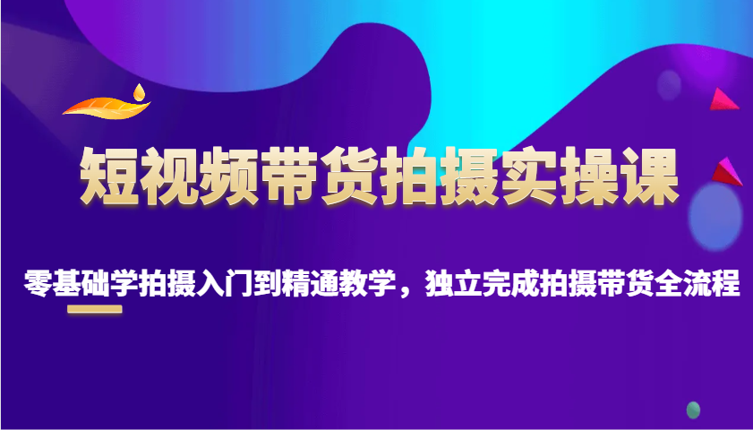 短视频带货拍摄实操课，零基础学拍摄入门到精通教学，独立完成拍摄带货全流程-非凡网-资源网-最新项目分享网站