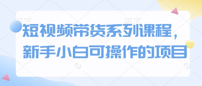 短视频带货系列课程，新手小白可操作的项目-非凡网-资源网-最新项目分享网站